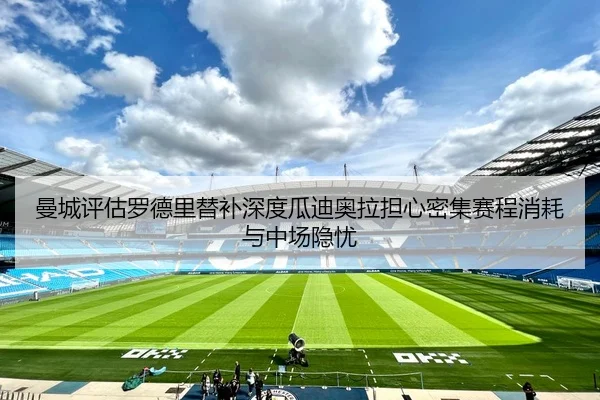 曼城评估罗德里替补深度瓜迪奥拉担心密集赛程消耗与中场隐忧